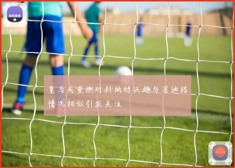 皇马或重燃对科纳特兴趣与吕迪格情况相似引发关注