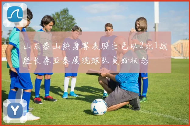 山东泰山热身赛表现出色以2比1战胜长春亚泰展现球队良好状态