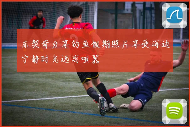 东契奇分享钓鱼假期照片享受海边宁静时光远离喧嚣