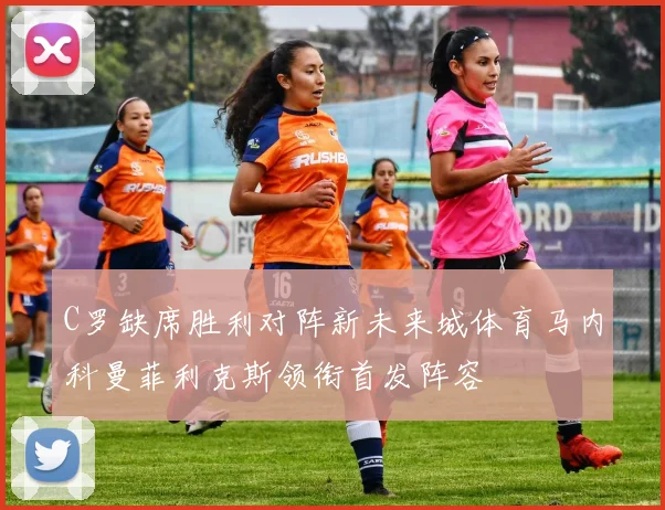 C罗缺席胜利对阵新未来城体育马内科曼菲利克斯领衔首发阵容
