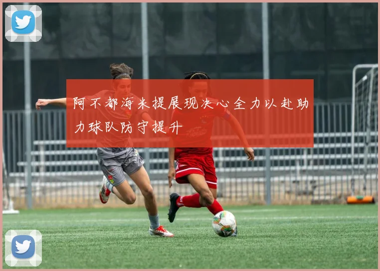 阿不都海米提展现决心全力以赴助力球队防守提升